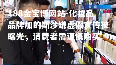 化妆品品牌加的斯涉嫌虚假宣传被曝光，消费者需谨慎购买